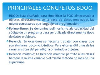 BDOO: Esta diseñada para simplificar la POO almacenada a
objetos directamente en la base de datos empleados las
misma estructuras que lenguaje de programación.
Polimorfismo: Se denomina polimorfismo ala capacidad del
código de un programa para ser utilizada directamente tipos
de datos u objetos.
Herencia: En ocasiones se necesita trabajar con clases que
son similares poco no idénticos. Para ellos es útil unas de las
características del paradigma orientado a objetos.
Herencia múltiple: La herencia múltiple permite a las clases
heredar la misma variable o el mismo método de mas de una
superclase.
PRINCIPALES CONCPETOS BDOO
 