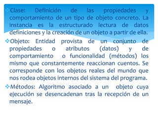 Clase: Definición de las propiedades y
comportamiento de un tipo de objeto concreto. La
instancia es la estructurado lectura de datos
definiciones y la creación de un objeto a partir de ella.
Objeto: Entidad provista de un conjunto de
propiedades o atributos (datos) y de
comportamiento o funcionalidad (métodos) los
mismo que constantemente reaccionan cuentos. Se
corresponde con los objetos reales del mundo que
nos rodea objetos internos del sistema del programa.
Métodos: Algoritmo asociado a un objeto cuya
ejecución se desencadenan tras la recepción de un
mensaje.
 