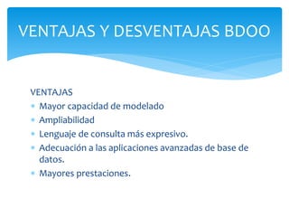 VENTAJAS
 Mayor capacidad de modelado
 Ampliabilidad
 Lenguaje de consulta más expresivo.
 Adecuación a las aplicaciones avanzadas de base de
datos.
 Mayores prestaciones.
VENTAJAS Y DESVENTAJAS BDOO
 