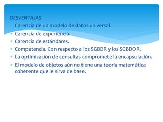 DESVENTAJAS
 Carencia de un modelo de datos universal.
 Carencia de experiencia.
 Carencia de estándares.
 Competencia. Con respecto a los SGBDR y los SGBDOR.
 La optimización de consultas compromete la encapsulación.
 El modelo de objetos aún no tiene una teoría matemática
coherente que le sirva de base.
 