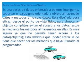 Bases de datos Orientadas a Objetos
Es una bases de datos orientada a objetos inteligente,
soportan el paradigma orientada a objeto almacenado
datos y métodos y no solo datos. Esta diseñada para
eficaz, desde el punto de vista físico, para almacenar
objetos complejos evitan el acceso a los datos; estos
es mediante los métodos almacenados en ellas. Es mas
segura ya que no permite tener acceso a los
datos(objetos); esto debido a que poder entrar se de
tiene que hacer por los métodos que haya utilizado el
programador.
 