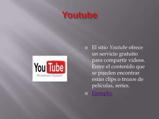 YoutubeEl sitio Youtube ofrece un servicio gratuito para compartir videos. Entre el contenido que se pueden encontrar están clips o trozos de películas, series.Ejemplo:
