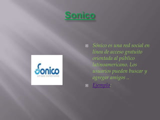 SonicoSónico es una red social en línea de acceso gratuito orientada al público latinoamericano. Los usuarios pueden buscar y agregar amigos ..Ejemplo: