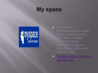 My spaceMySpace es entretenimiento social. Entra y crea tu perfil, sube fotos, videos, escribe tu blog, encuentra amigos y descubre lo último en música, cine.Ejemplo:http://www.myspace.com