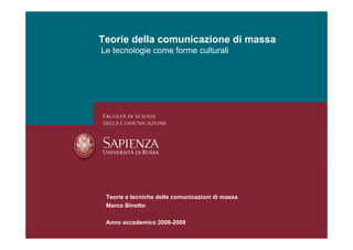 Teorie della comunicazione di massa
Le tecnologie come forme culturali




 Teorie e tecniche delle comunicazioni di massa
 Marco Binotto

 Anno accademico 2008-2009
 