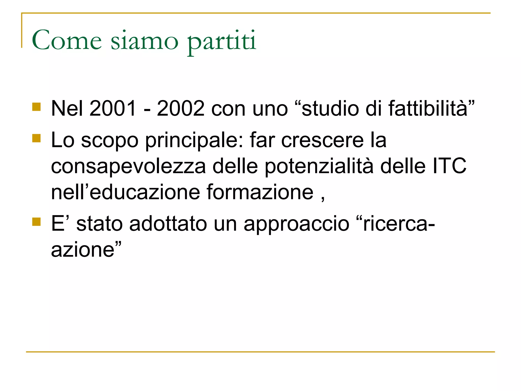 Come siamo partiti  Nel 2001 - 2002 con uno “studio di fattibilità” Lo scopo principale: far crescere la consapevolezza delle potenzialità delle ITC nell’educazione formazione ,  E’ stato adottato un approaccio “ricerca-azione” 