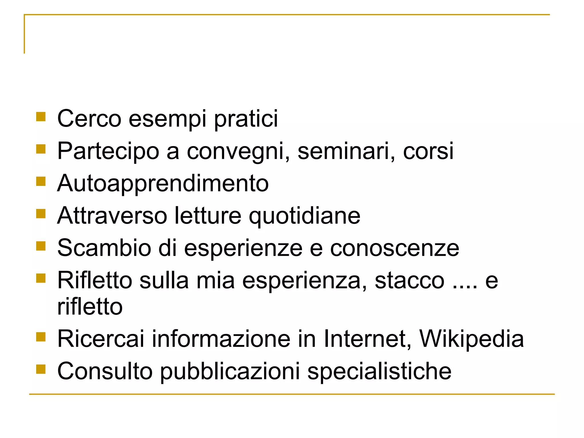 Cerco esempi pratici  Partecipo a convegni, seminari, corsi Autoapprendimento Attraverso letture quotidiane Scambio di esperienze e conoscenze Rifletto sulla mia esperienza, stacco .... e rifletto Ricercai informazione in Internet, Wikipedia Consulto pubblicazioni specialistiche 