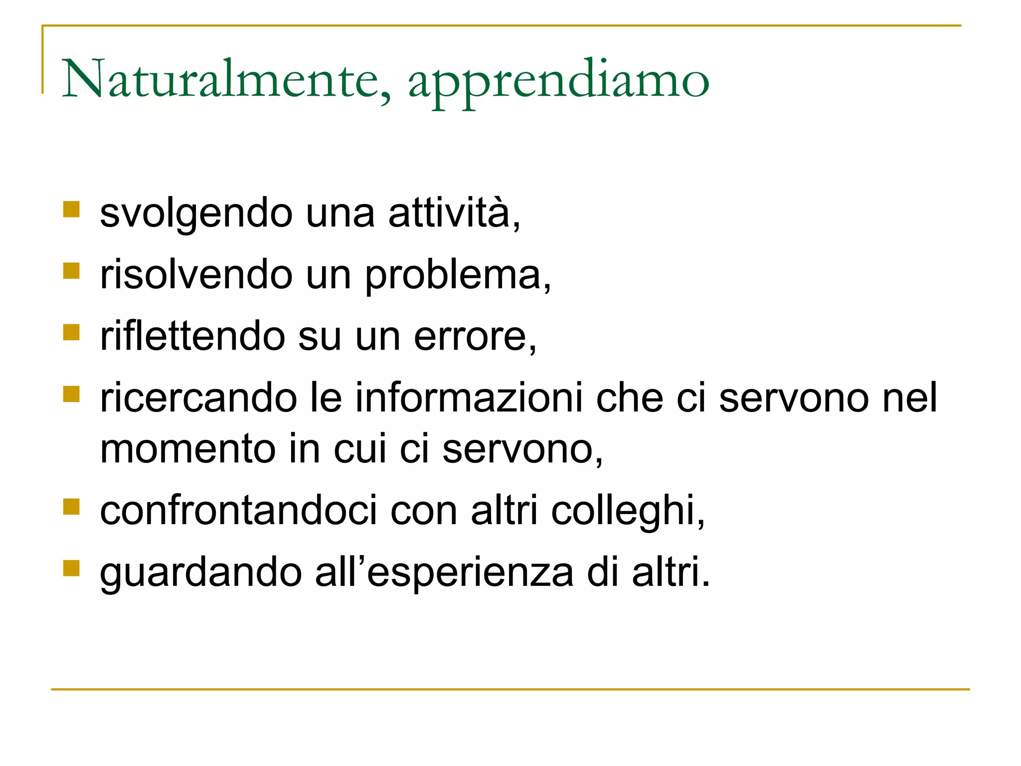 Naturalmente, apprendiamo  svolgendo una attività, risolvendo un problema,  riflettendo su un errore,  ricercando le informazioni che ci servono nel momento in cui ci servono,  confrontandoci con altri colleghi,  guardando all’esperienza di altri.  