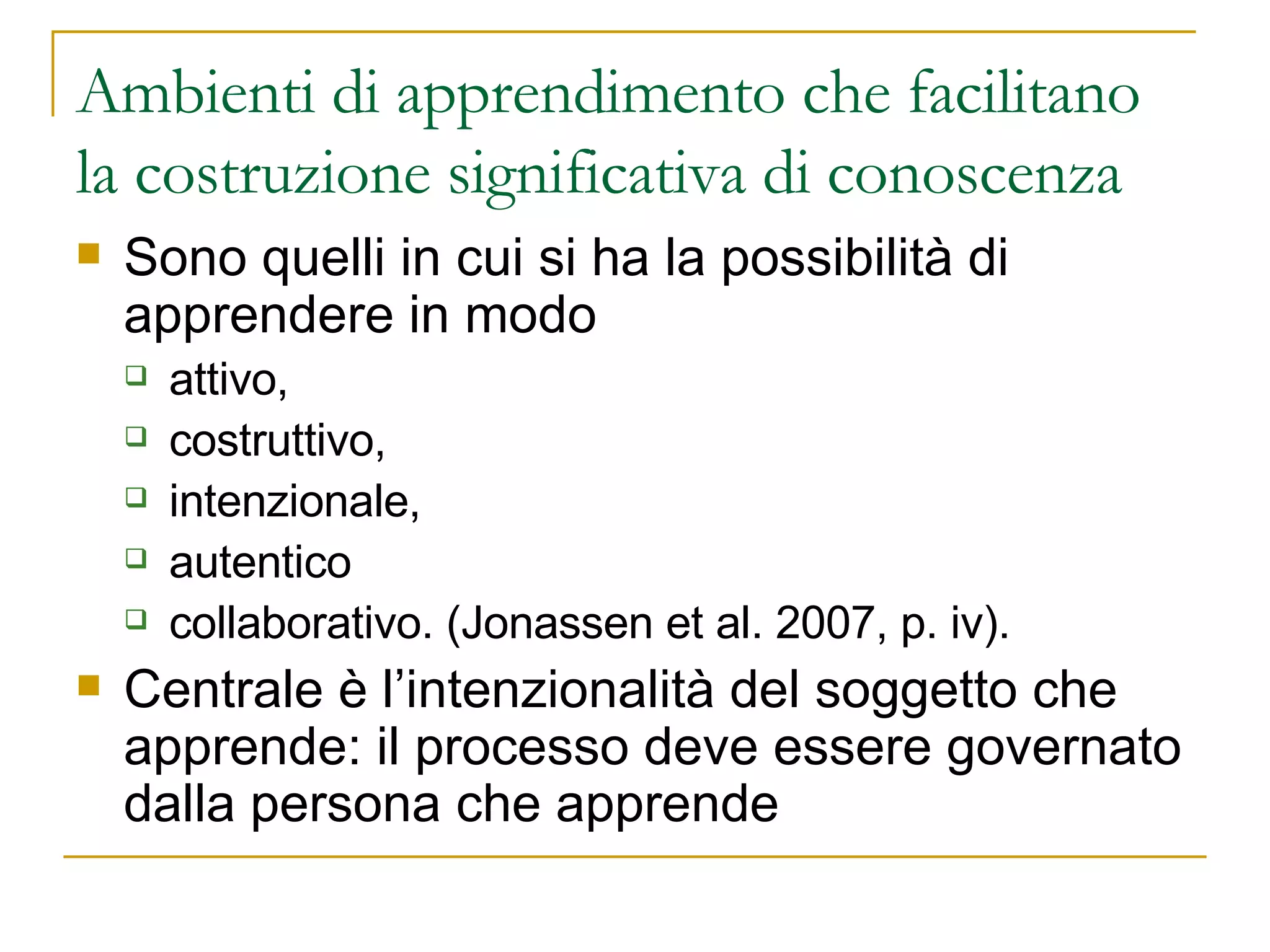 Ambienti di apprendimento che facilitano la costruzione significativa di conoscenza Sono quelli in cui si ha la possibilità di apprendere in modo  attivo,  costruttivo,  intenzionale,  autentico  collaborativo. (Jonassen et al. 2007, p. iv).  Centrale è l’intenzionalità del soggetto che apprende: il processo deve essere governato dalla persona che apprende  