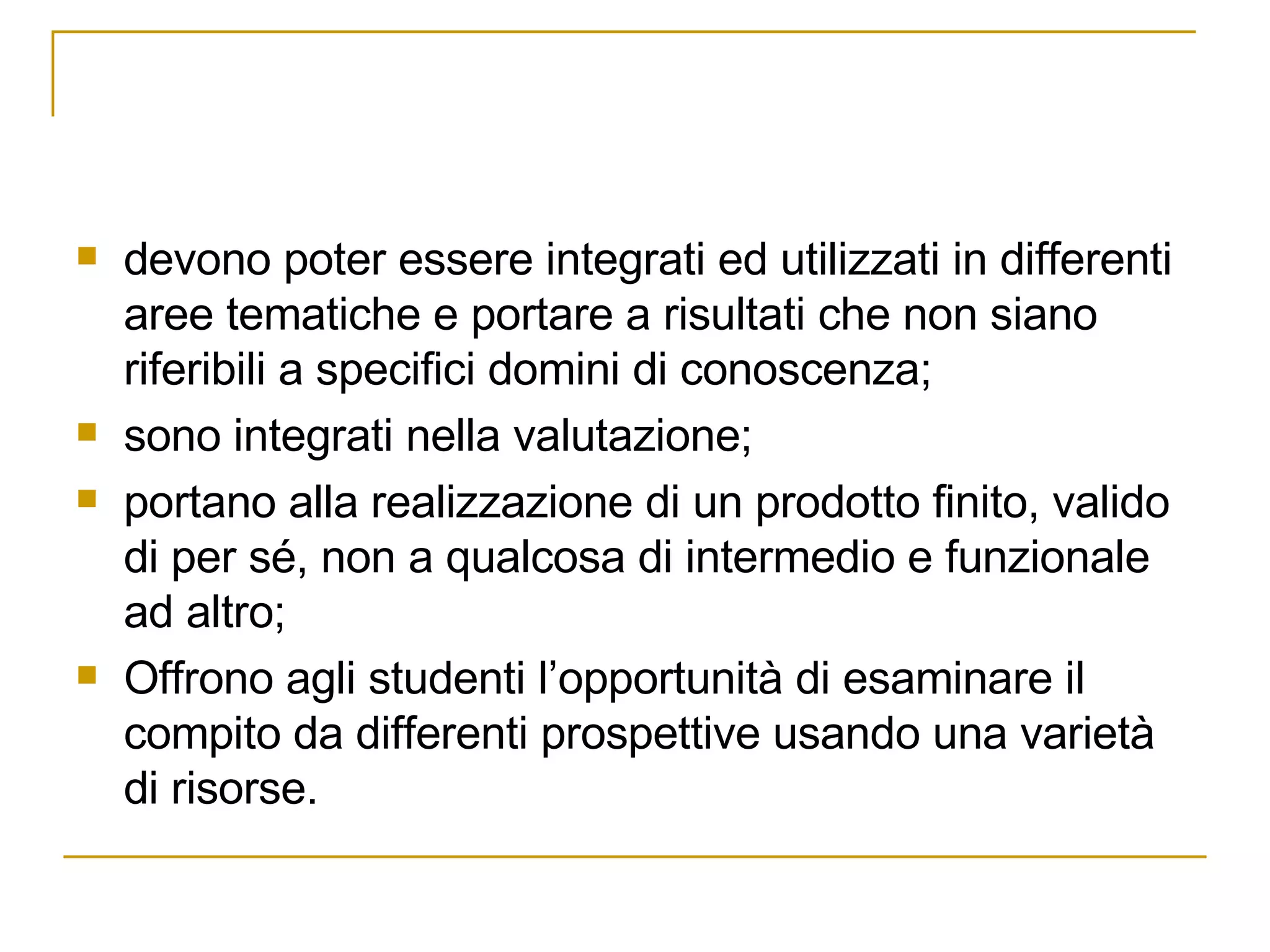 devono poter essere integrati ed utilizzati in differenti aree tematiche e portare a risultati che non siano riferibili a specifici domini di conoscenza; sono integrati nella valutazione; portano alla realizzazione di un prodotto finito, valido di per sé, non a qualcosa di intermedio e funzionale ad altro; Offrono agli studenti l’opportunità di esaminare il compito da differenti prospettive usando una varietà di risorse.  