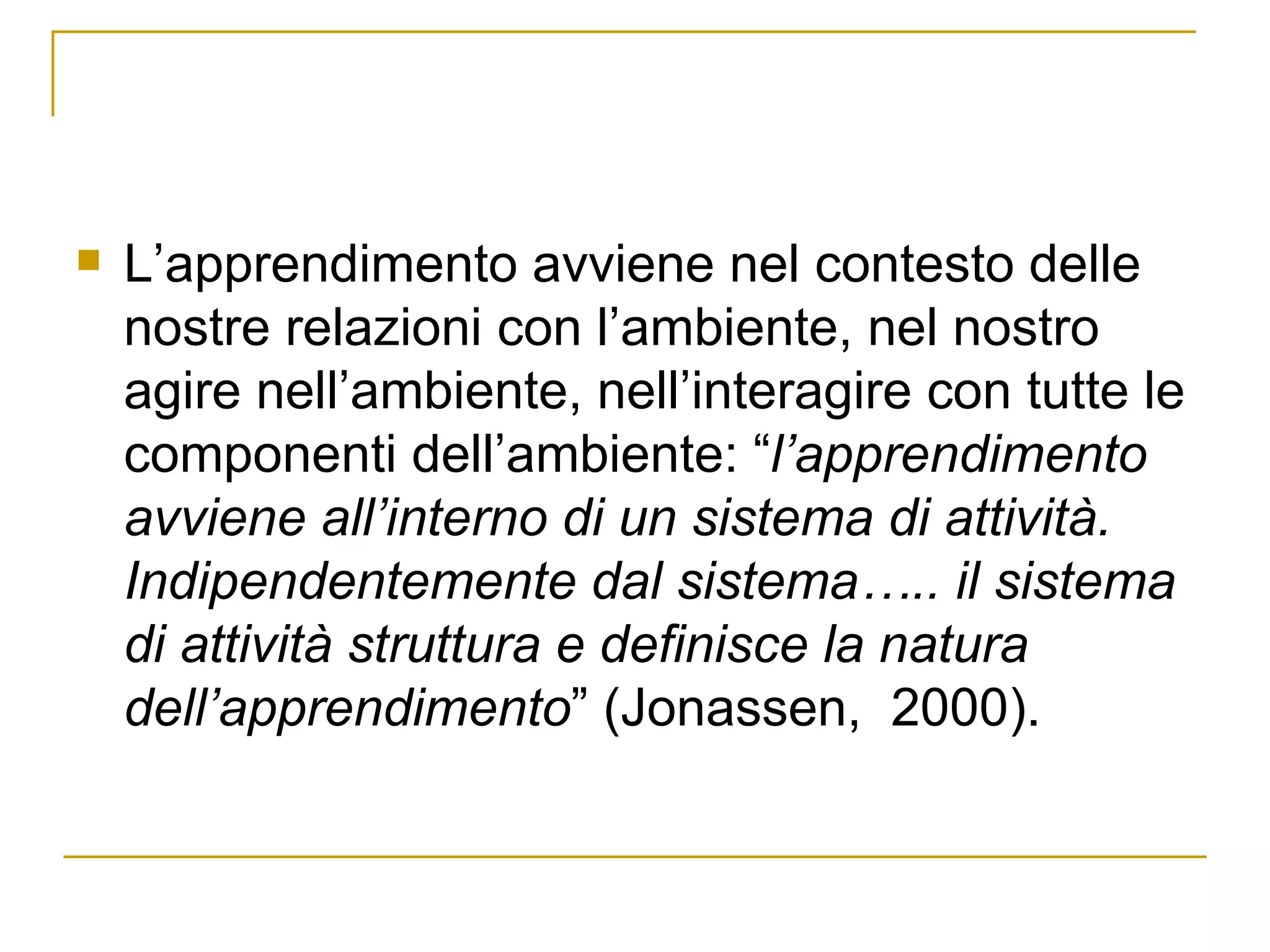 L’apprendimento avviene nel contesto delle nostre relazioni con l’ambiente, nel nostro agire nell’ambiente, nell’interagire con tutte le componenti dell’ambiente: “ l’apprendimento avviene all’interno di un sistema di attività. Indipendentemente dal sistema….. il sistema di attività struttura e definisce la natura dell’apprendimento ” (Jonassen,  2000). 