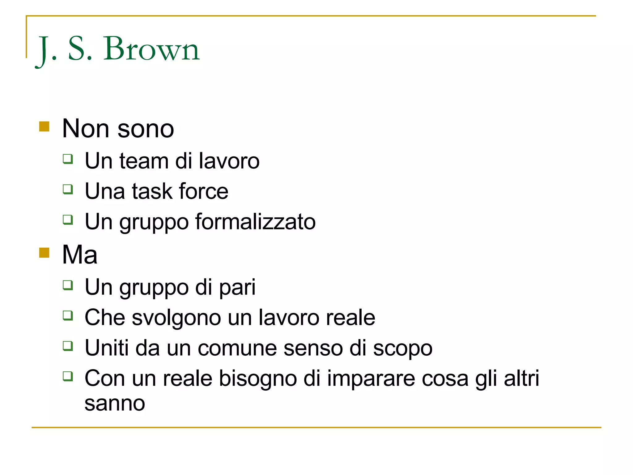 J. S. Brown Non sono Un team di lavoro Una task force Un gruppo formalizzato Ma  Un gruppo di pari Che svolgono un lavoro reale Uniti da un comune senso di scopo Con un reale bisogno di imparare cosa gli altri sanno 