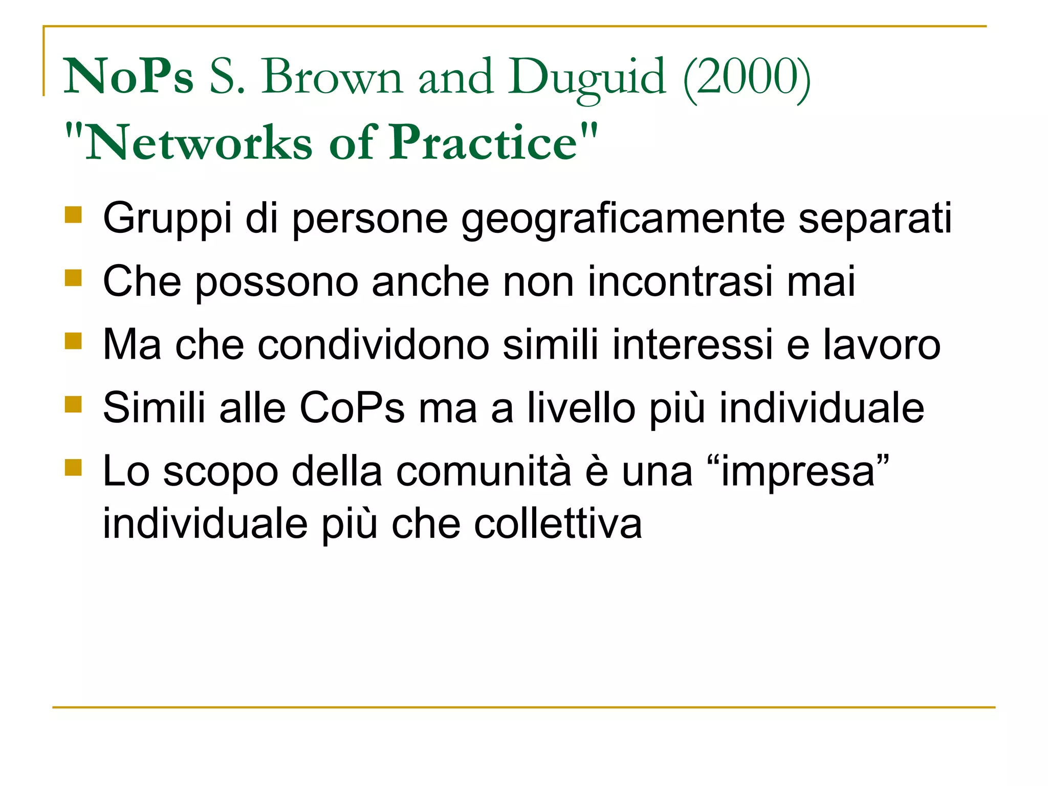 NoPs  S. Brown and Duguid (2000)  " Networks of Practice " Gruppi di persone geograficamente separati Che possono anche non incontrasi mai Ma che condividono simili interessi e lavoro Simili alle CoPs ma a livello più individuale Lo scopo della comunità è una “impresa” individuale più che collettiva 