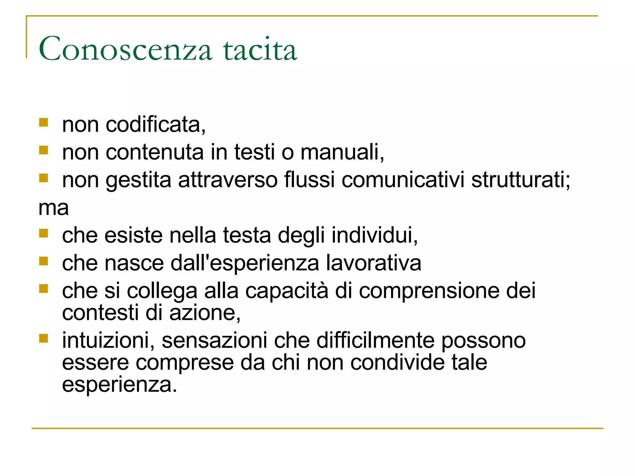 Conoscenza tacita non codificata,  non contenuta in testi o manuali,  non gestita attraverso flussi comunicativi strutturati;  ma  che esiste nella testa degli individui,  che nasce dall'esperienza lavorativa che si collega alla capacità di comprensione dei contesti di azione,  intuizioni, sensazioni che difficilmente possono essere comprese da chi non condivide tale esperienza. 