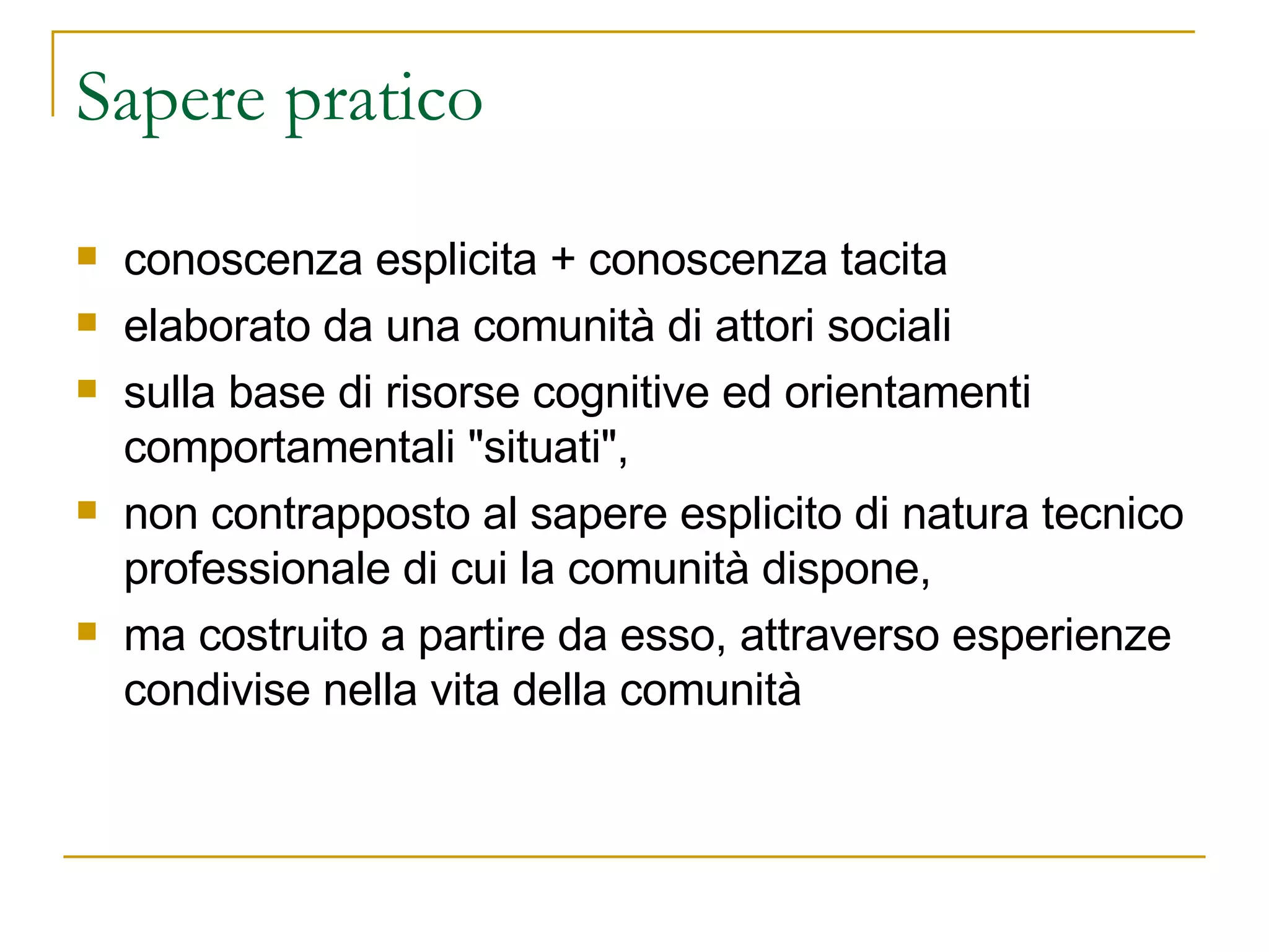 Sapere pratico conoscenza esplicita + conoscenza tacita elaborato da una comunità di attori sociali sulla base di risorse cognitive ed orientamenti comportamentali "situati",  non contrapposto al sapere esplicito di natura tecnico professionale di cui la comunità dispone,  ma costruito a partire da esso, attraverso esperienze condivise nella vita della comunità 