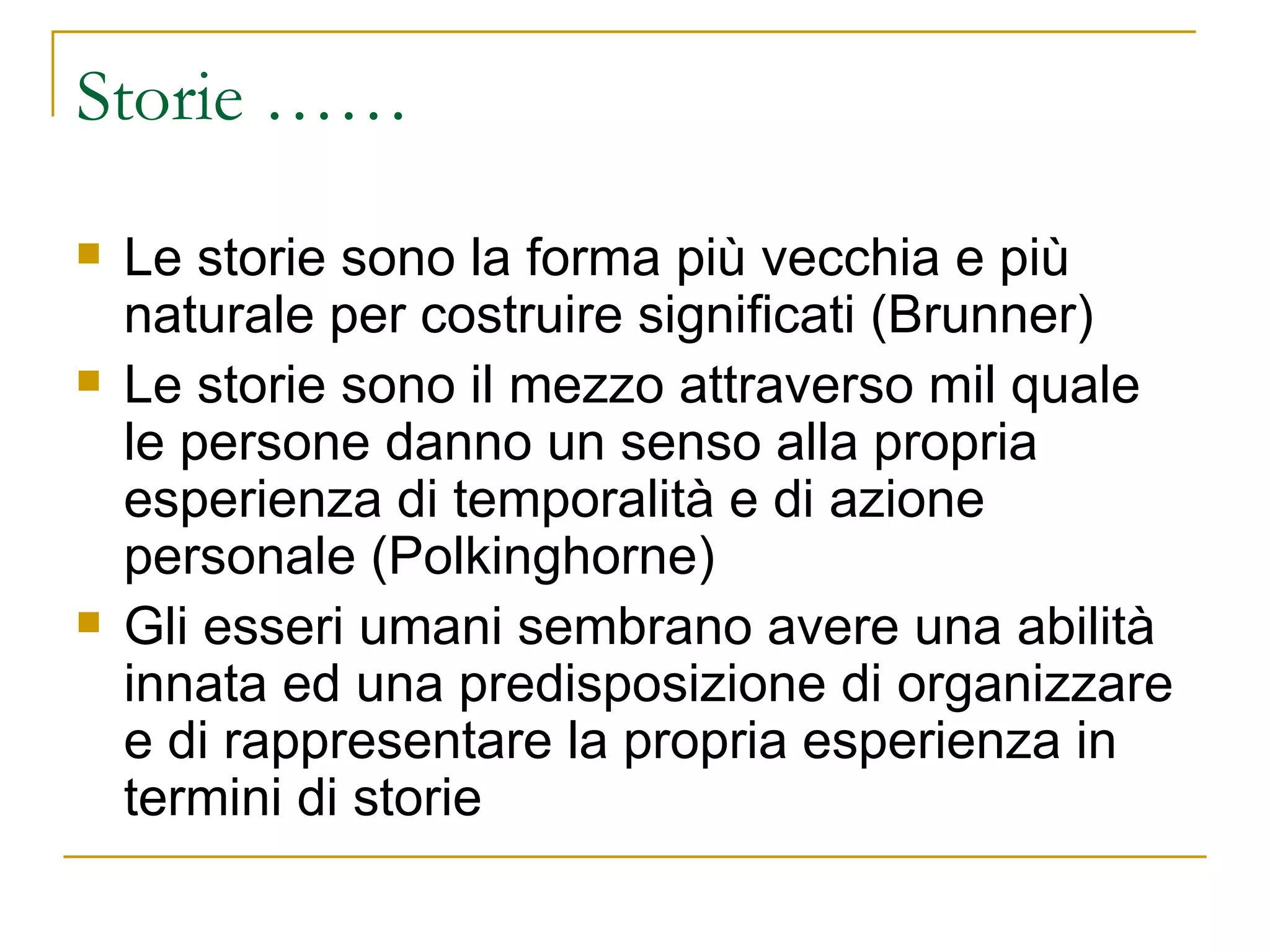 Storie …… Le storie sono la forma più vecchia e più naturale per costruire significati (Brunner) Le storie sono il mezzo attraverso mil quale le persone danno un senso alla propria esperienza di temporalità e di azione personale (Polkinghorne) Gli esseri umani sembrano avere una abilità innata ed una predisposizione di organizzare e di rappresentare la propria esperienza in termini di storie 