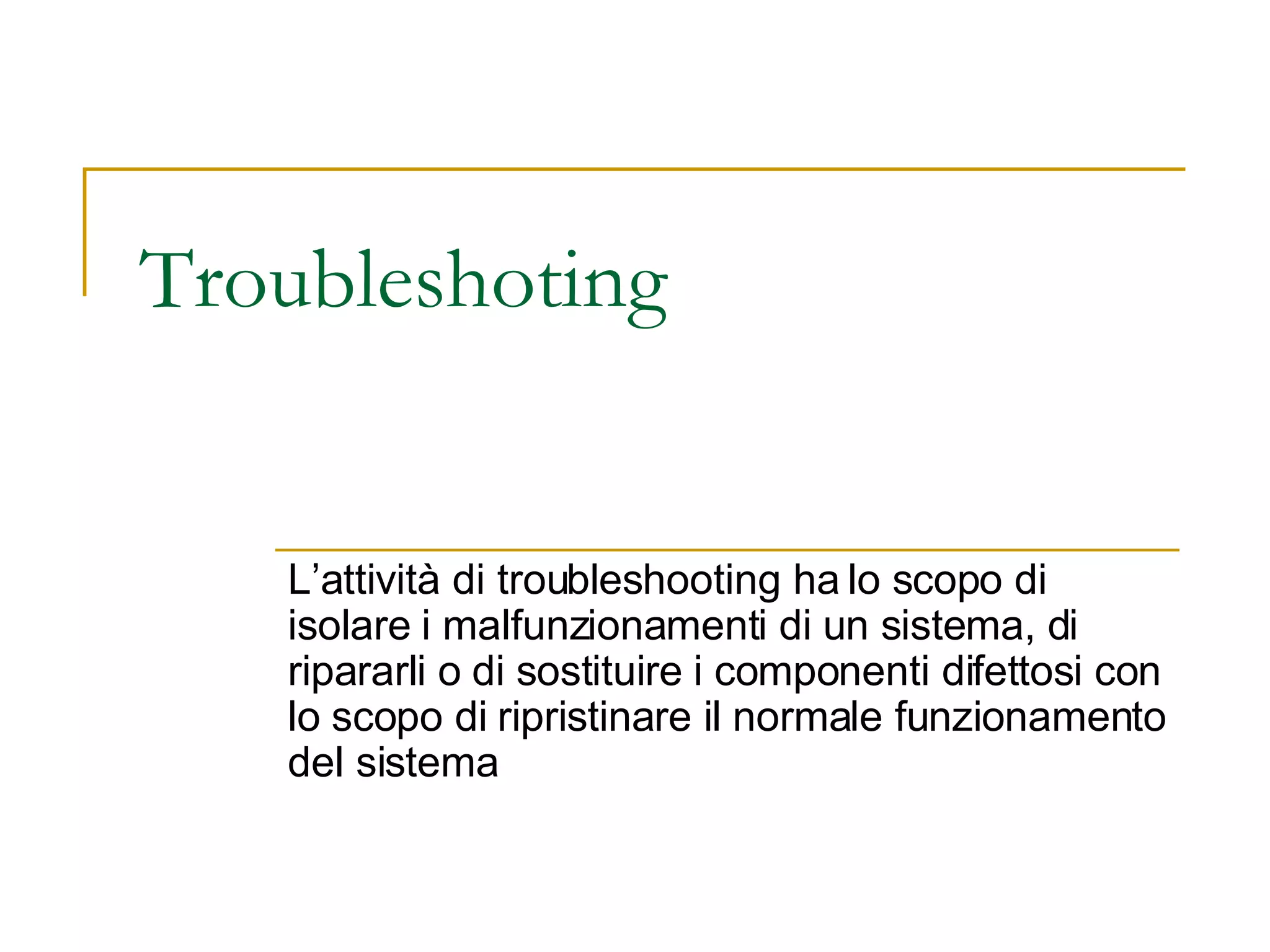 Troubleshoting  L’attività di troubleshooting ha lo scopo di isolare i malfunzionamenti di un sistema, di ripararli o di sostituire i componenti difettosi con lo scopo di ripristinare il normale funzionamento del sistema  