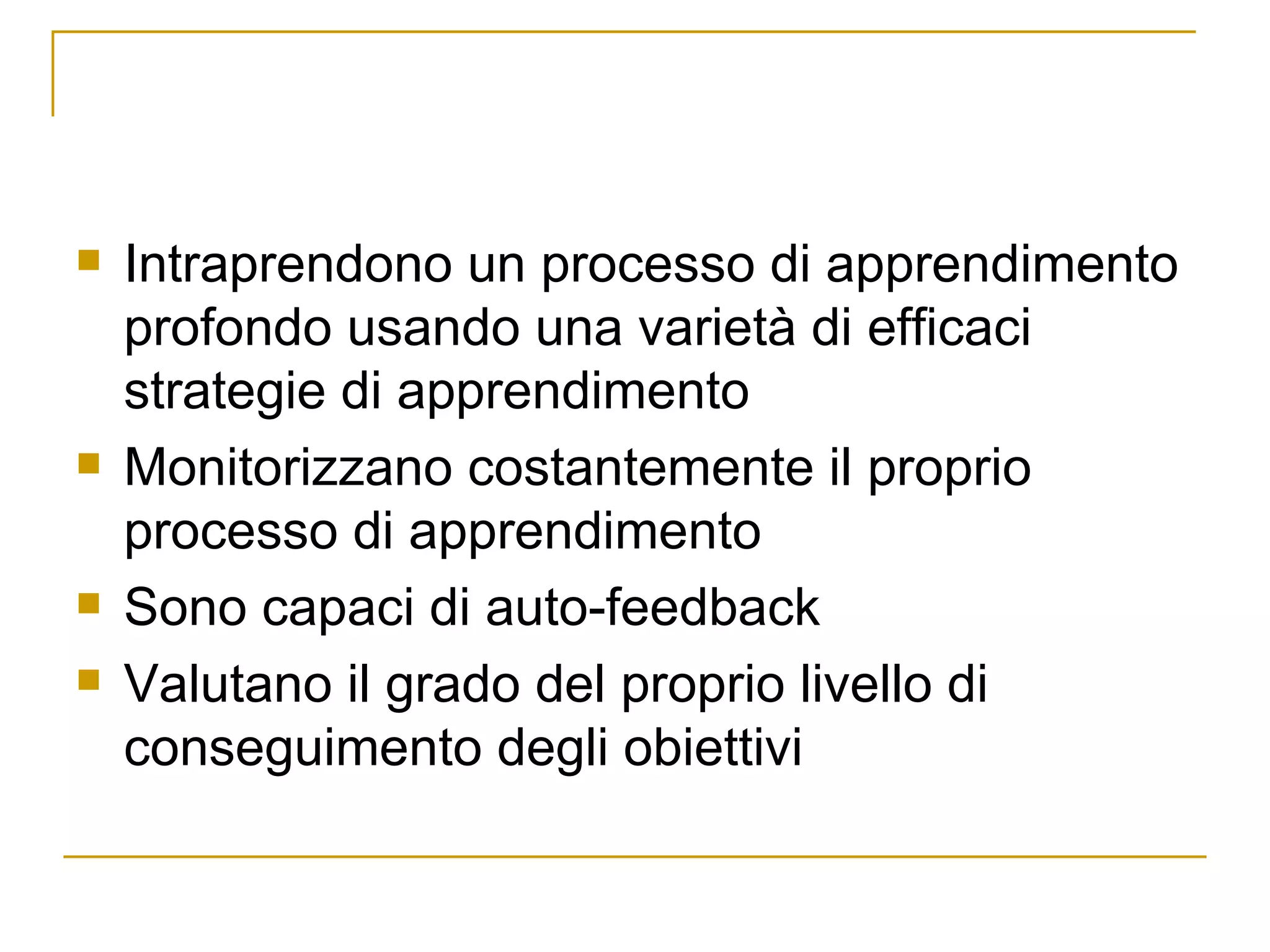 Intraprendono un processo di apprendimento profondo usando una varietà di efficaci strategie di apprendimento  Monitorizzano costantemente il proprio processo di apprendimento Sono capaci di auto-feedback Valutano il grado del proprio livello di conseguimento degli obiettivi 