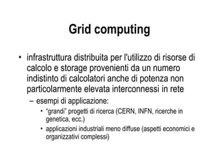 Grid computing
• infrastruttura distribuita per l'utilizzo di risorse di
calcolo e storage provenienti da un numero
indistinto di calcolatori anche di potenza non
particolarmente elevata interconnessi in rete
– esempi di applicazione:
• “grandi” progetti di ricerca (CERN, INFN, ricerche in
genetica, ecc.)
• applicazioni industriali meno diffuse (aspetti economici e
organizzativi complessi)
 