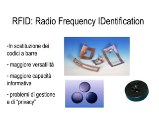 RFID: Radio Frequency IDentification
-In sostituzione dei
codici a barre
- maggiore versatilità
- maggiore capacità
informativa
- problemi di gestione
e di “privacy”
 