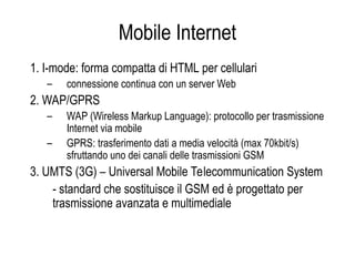 Mobile Internet
1. I-mode: forma compatta di HTML per cellulari
– connessione continua con un server Web
2. WAP/GPRS
– WAP (Wireless Markup Language): protocollo per trasmissione
Internet via mobile
– GPRS: trasferimento dati a media velocità (max 70kbit/s)
sfruttando uno dei canali delle trasmissioni GSM
3. UMTS (3G) – Universal Mobile Telecommunication System
- standard che sostituisce il GSM ed è progettato per
trasmissione avanzata e multimediale
 