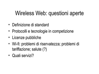 Wireless Web: questioni aperte
• Definizione di standard
• Protocolli e tecnologie in competizione
• Licenze pubbliche
• Wi-fi: problemi di riservatezza; problemi di
tariffazione; salute (?)
• Quali servizi?
 