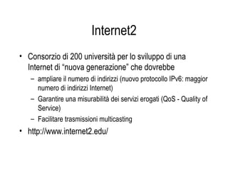 Internet2
• Consorzio di 200 università per lo sviluppo di una
Internet di “nuova generazione” che dovrebbe
– ampliare il numero di indirizzi (nuovo protocollo IPv6: maggior
numero di indirizzi Internet)
– Garantire una misurabilità dei servizi erogati (QoS - Quality of
Service)
– Facilitare trasmissioni multicasting
• http://www.internet2.edu/
 