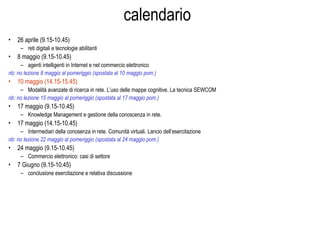 calendario
• 26 aprile (9.15-10.45)
– reti digitali e tecnologie abilitanti
• 8 maggio (9.15-10.45)
– agenti intelligenti in Internet e nel commercio elettronico
nb: no lezione 8 maggio al pomeriggio (spostata al 10 maggio pom.)
• 10 maggio (14.15-15.45)
– Modalità avanzate di ricerca in rete. L’uso delle mappe cognitive. La tecnica SEWCOM
nb: no lezione 15 maggio al pomeriggio (spostata al 17 maggio pom.)
• 17 maggio (9.15-10.45)
– Knowledge Management e gestione della conoscenza in rete.
• 17 maggio (14.15-10.45)
– Intermediari della conosenza in rete. Comunità virtuali. Lancio dell’esercitazione
nb: no lezione 22 maggio al pomeriggio (spostata al 24 maggio pom.)
• 24 maggio (9.15-10.45)
– Commercio elettronico: casi di settore
• 7 Giugno (9.15-10.45)
– conclusione esercitazione e relativa discussione
 