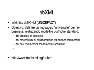 ebXML
• Iniziativa dell’ONU (UN/CEFACT)
• Obiettivo: definire un linguaggio “universale” per l’e-
business, realizzando modelli e codifiche standard:
– dei processi di business
– dei meccanismi di collaborazione tra partner commerciali
– dei dati commerciali fondamentali scambiati
– ….
• http://www.freebxml.org/pr.htm
 