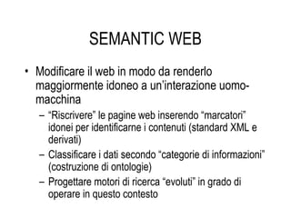 SEMANTIC WEB
• Modificare il web in modo da renderlo
maggiormente idoneo a un’interazione uomo-
macchina
– “Riscrivere” le pagine web inserendo “marcatori”
idonei per identificarne i contenuti (standard XML e
derivati)
– Classificare i dati secondo “categorie di informazioni”
(costruzione di ontologie)
– Progettare motori di ricerca “evoluti” in grado di
operare in questo contesto
 