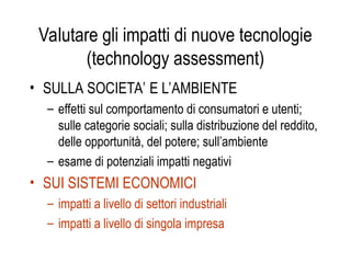 Valutare gli impatti di nuove tecnologie
(technology assessment)
• SULLA SOCIETA’ E L’AMBIENTE
– effetti sul comportamento di consumatori e utenti;
sulle categorie sociali; sulla distribuzione del reddito,
delle opportunità, del potere; sull’ambiente
– esame di potenziali impatti negativi
• SUI SISTEMI ECONOMICI
– impatti a livello di settori industriali
– impatti a livello di singola impresa
 