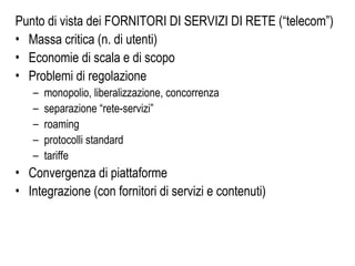 Punto di vista dei FORNITORI DI SERVIZI DI RETE (“telecom”)
• Massa critica (n. di utenti)
• Economie di scala e di scopo
• Problemi di regolazione
– monopolio, liberalizzazione, concorrenza
– separazione “rete-servizi”
– roaming
– protocolli standard
– tariffe
• Convergenza di piattaforme
• Integrazione (con fornitori di servizi e contenuti)
 