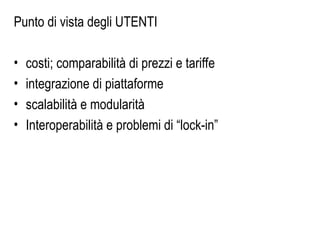 Punto di vista degli UTENTI
• costi; comparabilità di prezzi e tariffe
• integrazione di piattaforme
• scalabilità e modularità
• Interoperabilità e problemi di “lock-in”
 