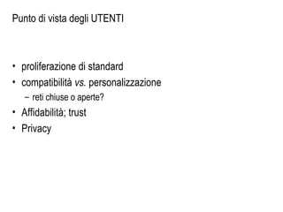 Punto di vista degli UTENTI
• proliferazione di standard
• compatibilità vs. personalizzazione
– reti chiuse o aperte?
• Affidabilità; trust
• Privacy
 
