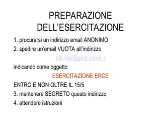 PREPARAZIONE
DELL’ESERCITAZIONE
1. procurarsi un indirizzo email ANONIMO
2. spedire un’email VUOTA all’indirizzo
lab-tesi@gest.unipd.it
indicando come oggetto
ESERCITAZIONE ERCE
ENTRO E NON OLTRE IL 15/5
3. mantenere SEGRETO questo indirizzo
4. attendere istruzioni
 