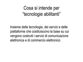 Cosa si intende per
“tecnologie abilitanti”
Insieme delle tecnologie, dei servizi e delle
piattaforme che costituiscono la base su cui
vengono costruiti i servizi di comunicazione
elettronica e di commercio elettronico
 