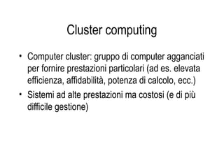 Cluster computing
• Computer cluster: gruppo di computer agganciati
per fornire prestazioni particolari (ad es. elevata
efficienza, affidabilità, potenza di calcolo, ecc.)
• Sistemi ad alte prestazioni ma costosi (e di più
difficile gestione)
 