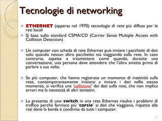 Tecnologie di networking ETHERNET  (apparsa nel 1970) tecnologia di rete più diffusa per le reti locali Si basa sullo standard CSMA/CD (Carrier Sense Multiple Access with Collision Detection) Un computer con scheda di rete Ethernet può inviare i pacchetti di dati solo quando nessun altro pacchetto sta viaggiando sulla rete. In caso contrario, aspetta a trasmettere come quando, durante una conversazione, una persona deve attendere che l’altra smetta prima di parlare a sua volta. Se più computer, che hanno registrato un momento di inattività sulla rete, contemporaneamente iniziano a inviare i dati nello stesso momento, si verifica una ‘ collisione ’ dei dati sulla rete, che non implica errori ma la necessità di altri tentativi. La presenza di uno  switch  in una rete Ethernet risolve i problemi di traffico perché fornisce più ‘ corsie ’ ai dati che viaggiano, rispetto alle reti dove la banda è condivisa da tutti i computer. 
