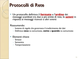 Protocolli di Rete Un protocollo definisce il  formato  e l’ ordine  dei messaggi scambiati tra due o più entità di rete, le  azioni  in risposta ai messaggi ricevuti o altri eventi Riassumendo:  Insieme di regole che governano il trasferimento dei dati  Definisce  cosa  va comunicato,  come  e  quando  va comunicato Elementi chiave Sintassi Semantica Temporizzazione 