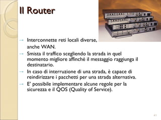 Il Router Interconnette reti locali diverse,  anche WAN. Smista il traffico scegliendo la strada in quel momento migliore affinché il messaggio raggiunga il destinatario. In caso di interruzione di una strada, è capace di reindirizzare i pacchetti per una strada alternativa. E’ possibile implementare alcune regole per la sicurezza e il QOS (Quality of Service). 