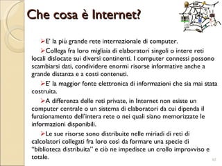 Che cosa è Internet? E’ la più grande rete internazionale di computer. Collega fra loro migliaia di elaboratori singoli o intere reti locali dislocate sui diversi continenti. I computer connessi possono scambiarsi dati, condividere enormi risorse informative anche a grande distanza e a costi contenuti.  E’ la maggior fonte elettronica di informazioni  che  sia mai stata costruita.  A differenza delle reti private, in Internet non esiste un computer centrale o un sistema di elaboratori da cui dipenda il funzionamento dell’intera rete o nei quali siano memorizzate le informazioni disponibili.  Le sue risorse sono distribuite nelle miriadi di reti di calcolatori collegati fra loro così da formare una specie di “biblioteca distribuita” e ciò ne impedisce un crollo improvviso e totale. 