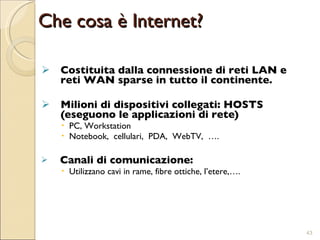Che cosa è Internet? Costituita dalla connessione di reti LAN e reti WAN sparse in tutto il continente.  Milioni di dispositivi collegati: HOSTS (eseguono le applicazioni di rete) PC, Workstation Notebook,  cellulari,  PDA,  WebTV,  …. Canali di comunicazione:  Utilizzano cavi in rame, fibre ottiche, l’etere,…. 