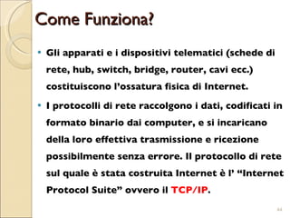 Come Funziona? Gli apparati e i dispositivi telematici (schede di rete, hub, switch, bridge, router, cavi ecc.) costituiscono l’ossatura fisica di Internet. I protocolli di rete raccolgono i dati, codificati in formato binario dai computer, e si incaricano della loro effettiva trasmissione e ricezione possibilmente senza errore. Il protocollo di rete sul quale è stata costruita Internet è l’ “Internet Protocol Suite” ovvero il  TCP/IP .  