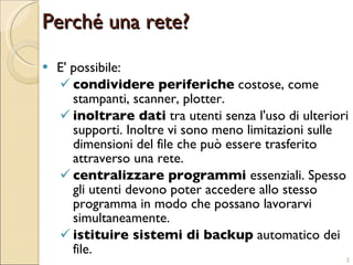 Perché una rete? E' possibile: condividere periferiche  costose, come stampanti, scanner, plotter. inoltrare dati  tra utenti senza l'uso di ulteriori supporti. Inoltre vi sono meno limitazioni sulle dimensioni del file che può essere trasferito attraverso una rete. centralizzare programmi  essenziali. Spesso gli utenti devono poter accedere allo stesso programma in modo che possano lavorarvi simultaneamente. istituire sistemi di backup  automatico dei file. 
