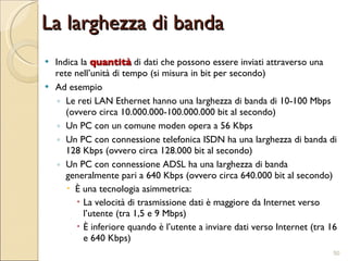La larghezza di banda Indica la  quantità  di dati che possono essere inviati attraverso una rete nell’unità di tempo (si misura in bit per secondo) Ad esempio Le reti LAN Ethernet hanno una larghezza di banda di 10-100 Mbps (ovvero circa 10.000.000-100.000.000 bit al secondo) Un PC con un comune moden opera a 56 Kbps Un PC con connessione telefonica ISDN ha una larghezza di banda di 128 Kbps (ovvero circa 128.000 bit al secondo) Un PC con connessione ADSL ha una larghezza di banda generalmente pari a 640 Kbps (ovvero circa 640.000 bit al secondo) È una tecnologia asimmetrica:  La velocità di trasmissione dati è maggiore da Internet verso l’utente (tra 1,5 e 9 Mbps) È inferiore quando è l’utente a inviare dati verso Internet (tra 16 e 640 Kbps) 