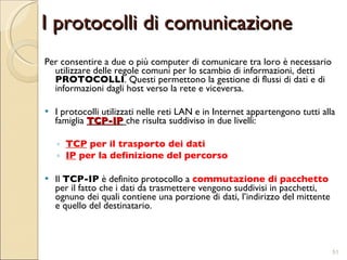I protocolli di comunicazione Per consentire a due o più computer di comunicare tra loro è necessario utilizzare delle regole comuni per lo scambio di informazioni, detti  PROTOCOLLI . Questi permettono la gestione di flussi di dati e di informazioni dagli host verso la rete e viceversa. I protocolli utilizzati nelle reti LAN e in Internet appartengono tutti alla famiglia  TCP-IP   che risulta suddiviso in due livelli: TCP  per il trasporto dei dati  IP  per la definizione del percorso Il  TCP-IP  è definito protocollo a  commutazione di pacchetto  per il fatto che i dati da trasmettere vengono suddivisi in pacchetti, ognuno dei quali contiene una porzione di dati, l’indirizzo del mittente e quello del destinatario.  