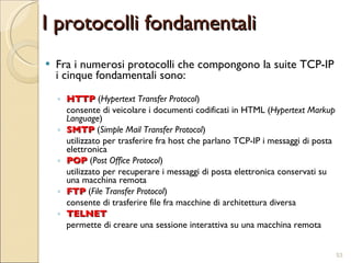 I protocolli fondamentali Fra i numerosi protocolli che compongono la suite TCP-IP i cinque fondamentali sono: HTTP  ( Hypertext Transfer Protocol )  consente di veicolare i documenti codificati in HTML ( Hypertext Markup Language ) SMTP  ( Simple Mail Transfer Protocol )  utilizzato per trasferire fra host che parlano TCP-IP i messaggi di posta elettronica POP  ( Post Office Protocol )  utilizzato per recuperare i messaggi di posta elettronica conservati su una macchina remota FTP  ( File Transfer Protocol )  consente di trasferire file fra macchine di architettura diversa TELNET   permette di creare una sessione interattiva su una macchina remota 