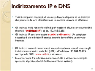 Indirizzamento IP e DNS Tutti i computer connessi ad una rete devono disporre di un indirizzo che permetta la loro identificazione in maniera univoca ed efficiente. Gli indirizzi nelle reti sono definiti per mezzo di alcune serie numeriche chiamati “ indirizzi IP ”: ad es. 192.168.0.255. Gli indirizzi IP possono essere  statici  o  dinamici . Un computer necessita di un indirizzo IP statico quando deve offrire un servizio Internet. Gli indirizzi numerici sono messi in corrispondenza uno ad uno con gli indirizzi mnemonici o simbolici (URL): all’indirizzo 193.204.78.175 corrisponde l’URL  www.unile.it  e viceversa.  La conversione fra indirizzo numerico e URL e viceversa è compito spettante al protocollo DNS (Domain Name System).  