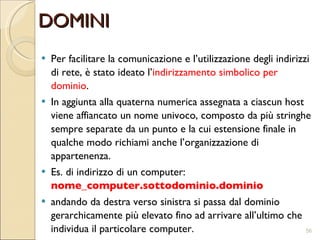 DOMINI Per facilitare la comunicazione e l’utilizzazione degli indirizzi di rete, è stato ideato l’ indirizzamento simbolico per dominio .  In aggiunta alla quaterna numerica assegnata a ciascun host viene affiancato un nome univoco, composto da più stringhe sempre separate da un punto e la cui estensione finale in qualche modo richiami anche l’organizzazione di appartenenza.  Es. di indirizzo di un computer:  nome_computer.sottodominio.dominio  andando da destra verso sinistra si passa dal dominio gerarchicamente più elevato fino ad arrivare all’ultimo  che  individua il particolare computer. 