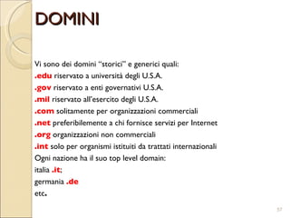 DOMINI Vi sono dei domini “storici” e generici quali:  .edu  riservato a università degli U.S.A.  .gov  riservato a enti governativi U.S.A.  .mil  riservato all’esercito degli U.S.A.  .com  solitamente per organizzazioni commerciali  .net  preferibilemente a chi fornisce servizi per Internet  .org  organizzazioni non commerciali  .int  solo per organismi istituiti da trattati internazionali  Ogni nazione ha il suo top level domain:  italia  .it ;  germania  .de   etc . 